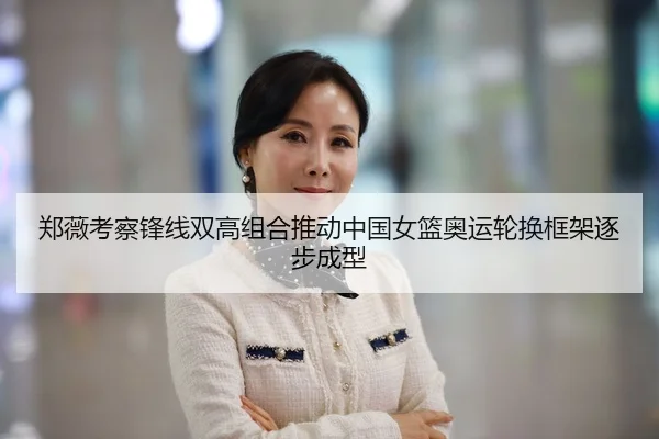 郑薇考察锋线双高组合推动中国女篮奥运轮换框架逐步成型 | Panda Sports