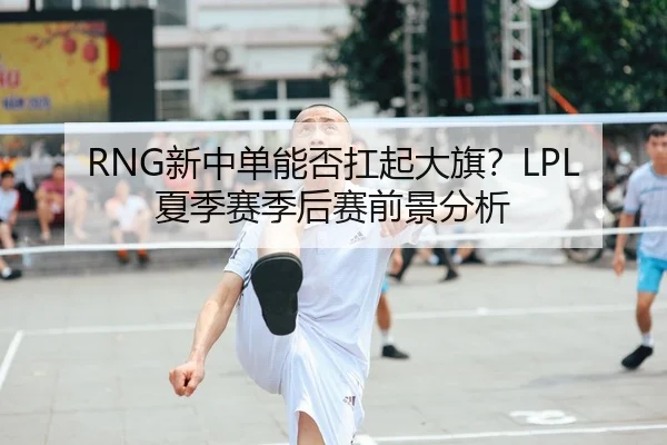 RNG新中单能否扛起大旗？LPL夏季赛季后赛前景分析
