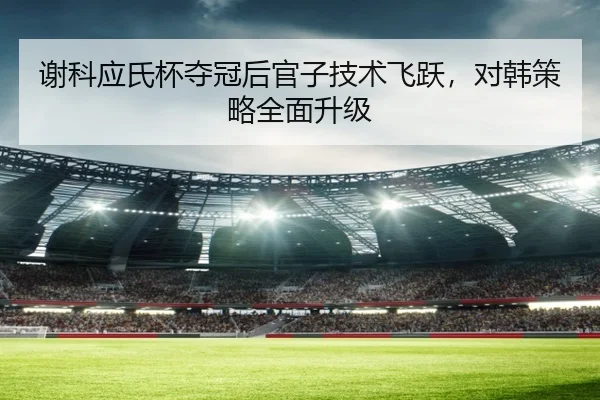 谢科应氏杯夺冠后官子技术飞跃，对韩策略全面升级